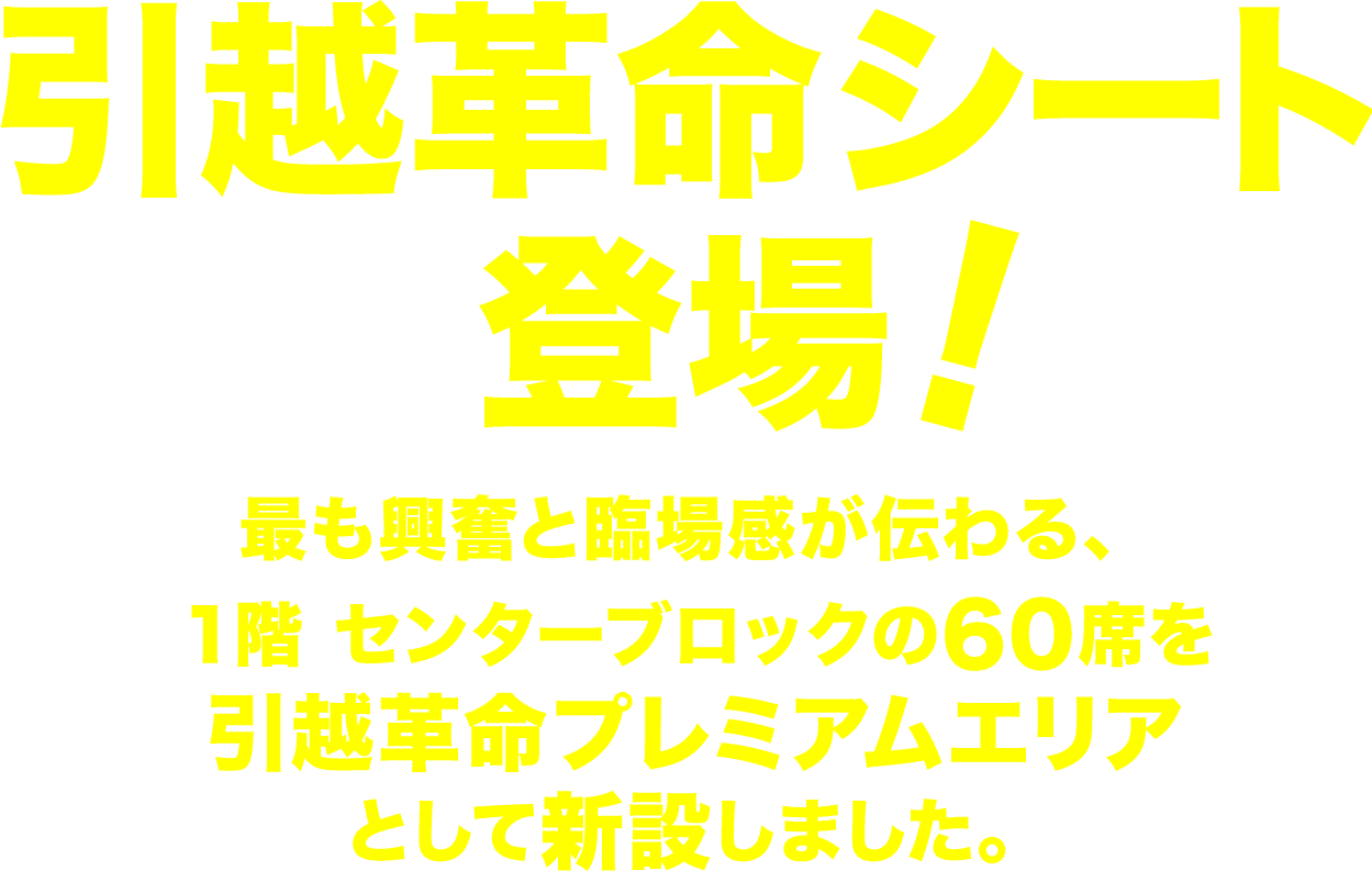 引越革命シート登場！最も興奮と臨場感が伝わる、１階 センターブロックの60席を引越革命プレミアムエリアとして新設しました。