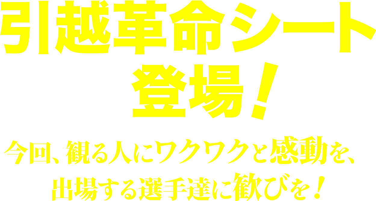 引越革命シート登場！今回、観る人にワクワクと感動を、出場する選手達に歓びを！